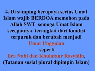 4. Di samping berupaya serius Umat
Islam wajib BERDOA memohon pada
Allah SWT semoga Umat Islam
secepatnya terangkat dari kondisi
terpuruk dan berubah menjadi
Umat Unggulan
seperti
Era Nabi dan Khulafaur Rasyidin.
(Tatanan sosial plural dipimpin Islam)
 