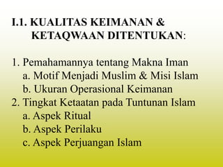 I.1. KUALITAS KEIMANAN &
KETAQWAAN DITENTUKAN:
1. Pemahamannya tentang Makna Iman
a. Motif Menjadi Muslim & Misi Islam
b. Ukuran Operasional Keimanan
2. Tingkat Ketaatan pada Tuntunan Islam
a. Aspek Ritual
b. Aspek Perilaku
c. Aspek Perjuangan Islam
 