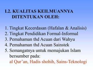 I.2. KUALITAS KEILMUANNYA
DITENTUKAN OLEH:
1. Tingkat Kecerdasan (Hafalan & Analisis)
2. Tingkat Pendidikan Formal-Informal
3. Pemahaman thd Acuan dari Wahyu
4. Pemahaman thd Acuan Sainstek
5. Semangatnya untuk memajukan Islam
bersumber pada:
al Qur’an, Hadis shohih, Sains-Teknologi
 