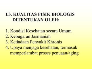 I.3. KUALITAS FISIK BIOLOGIS
DITENTUKAN OLEH:
1. Kondisi Kesehatan secara Umum
2. Kebugaran Jasmaniah
3. Ketiadaan Penyakit Khronis
4. Upaya menjaga kesehatan, termasuk
memperlambat proses penuaan/aging
 