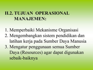II.2. TUJUAN OPERASIONAL
MANAJEMEN:
1. Memperbaiki Mekanisme Organisasi
2. Mengembangkan sistem pendidikan dan
latihan kerja pada Sumber Daya Manusia
3. Mengatur penggunaan semua Sumber
Daya (Resources) agar dapat digunakan
sebaik-baiknya
 