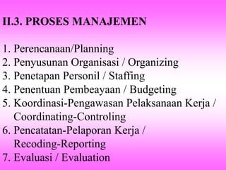 II.3. PROSES MANAJEMEN
1. Perencanaan/Planning
2. Penyusunan Organisasi / Organizing
3. Penetapan Personil / Staffing
4. Penentuan Pembeayaan / Budgeting
5. Koordinasi-Pengawasan Pelaksanaan Kerja /
Coordinating-Controling
6. Pencatatan-Pelaporan Kerja /
Recoding-Reporting
7. Evaluasi / Evaluation
 