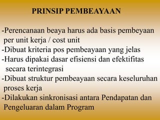 PRINSIP PEMBEAYAAN
-Perencanaan beaya harus ada basis pembeyaan
per unit kerja / cost unit
-Dibuat kriteria pos pembeayaan yang jelas
-Harus dipakai dasar efisiensi dan efektifitas
secara terintegrasi
-Dibuat struktur pembeayaan secara keseluruhan
proses kerja
-Dilakukan sinkronisasi antara Pendapatan dan
Pengeluaran dalam Program
 