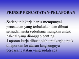 PRINSIP PENCATATAN-PELAPORAN
-Setiap unit kerja harus mempunyai
pencatatan yang terbakukan dan dibuat
semudah serta sederhana mungkin untuk
hal-hal yang dianggap penting
-Laporan kerja dibuat oleh unit kerja untuk
dilaporkan ke atasan langsungnya
berdasar catatan yang sudah ada
 