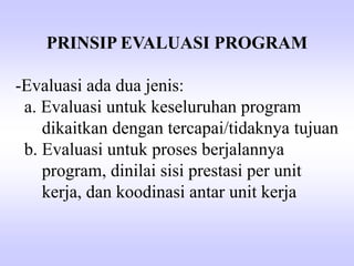 PRINSIP EVALUASI PROGRAM
-Evaluasi ada dua jenis:
a. Evaluasi untuk keseluruhan program
dikaitkan dengan tercapai/tidaknya tujuan
b. Evaluasi untuk proses berjalannya
program, dinilai sisi prestasi per unit
kerja, dan koodinasi antar unit kerja
 