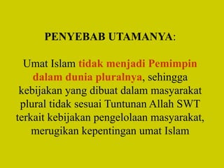 PENYEBAB UTAMANYA:
Umat Islam tidak menjadi Pemimpin
dalam dunia pluralnya, sehingga
kebijakan yang dibuat dalam masyarakat
plural tidak sesuai Tuntunan Allah SWT
terkait kebijakan pengelolaan masyarakat,
merugikan kepentingan umat Islam
 