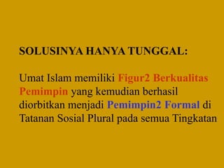 SOLUSINYA HANYA TUNGGAL:
Umat Islam memiliki Figur2 Berkualitas
Pemimpin yang kemudian berhasil
diorbitkan menjadi Pemimpin2 Formal di
Tatanan Sosial Plural pada semua Tingkatan
 