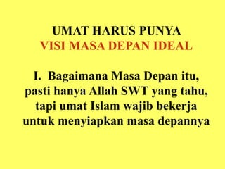 UMAT HARUS PUNYA
VISI MASA DEPAN IDEAL
I. Bagaimana Masa Depan itu,
pasti hanya Allah SWT yang tahu,
tapi umat Islam wajib bekerja
untuk menyiapkan masa depannya
 