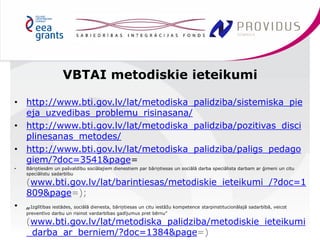 • http://www.bti.gov.lv/lat/metodiska_palidziba/sistemiska_pie 
eja_uzvedibas_problemu_risinasana/ 
• http://www.bti.gov.lv/lat/metodiska_palidziba/pozitivas_disci 
plinesanas_metodes/ 
• http://www.bti.gov.lv/lat/metodiska_palidziba/paligs_pedago 
giem/?doc=3541&page= 
• Bāriņtiesām un pašvaldību sociālajiem dienestiem par bāriņtiesas un sociālā darba speciālista darbam ar ģimeni un citu 
speciālistu sadarbību 
(www.bti.gov.lv/lat/barintiesas/metodiskie_ieteikumi_/?doc=1 
809&page=); 
• „Izglītības iestādes, sociālā dienesta, bāriņtiesas un citu iestāžu kompetence starpinstitucionālajā sadarbībā, veicot 
preventīvo darbu un risinot vardarbības gadījumus pret bērnu” 
(www.bti.gov.lv/lat/metodiska_palidziba/metodiskie_ieteikumi 
_darba_ar_berniem/?doc=1384&page=) 
VBTAI metodiskie ieteikumi 
 