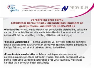 Vardarbība pret bērnu 
(atbilstoši Bērnu tiesību aizsardzības likumam ar 
grozījumiem, kas izdarīti 30.05.2013) 
•Vardarbība — visu veidu fiziska vai emocionāla cietsirdība, seksuāla 
vardarbība, nolaidība vai cita veida izturēšanās, kas apdraud vai var 
apdraudēt bērna veselību, dzīvību, attīstību vai pašcieņu; 
•Fiziska vardarbība — bērna veselībai vai dzīvībai bīstams apzināts 
spēka pielietojums saskarsmē ar bērnu vai apzināta bērna pakļaušana 
kaitīgu faktoru, tai skaitā tabakas dūmu, iedarbībai; 
•Emocionāla vardarbība — bērna pašcieņas aizskaršana vai 
psiholoģiska ietekmēšana (draudot viņam, lamājot, pazemojot viņu, 
bērna klātbūtnē vardarbīgi izturoties pret viņa tuvinieku vai citādi 
kaitējot viņa emocionālajai attīstībai); 
 