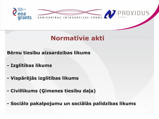 Bērnu tiesību aizsardzības likums 
- Izglītības likums 
- Vispārējās izglītības likums 
- Civillikums (Ģimenes tiesību daļa) 
- Sociālo pakalpojumu un sociālās palīdzības likums 
Normatīvie akti 
 