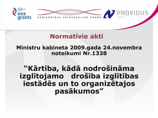 Ministru kabineta 2009.gada 24.novembra 
noteikumi Nr.1338 
“Kārtība, kādā nodrošināma 
izglītojamo drošība izglītības 
iestādēs un to organizētajos 
pasākumos” 
Normatīvie akti 
 