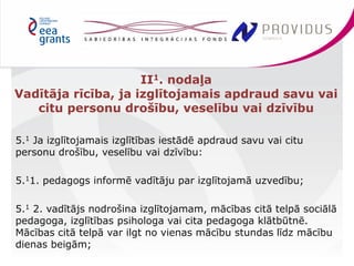 5.1 Ja izglītojamais izglītības iestādē apdraud savu vai citu 
personu drošību, veselību vai dzīvību: 
5.11. pedagogs informē vadītāju par izglītojamā uzvedību; 
5.1 2. vadītājs nodrošina izglītojamam, mācības citā telpā sociālā 
pedagoga, izglītības psihologa vai cita pedagoga klātbūtnē. 
Mācības citā telpā var ilgt no vienas mācību stundas līdz mācību 
dienas beigām; 
II1. nodaļa 
Vadītāja rīcība, ja izglītojamais apdraud savu vai 
citu personu drošību, veselību vai dzīvību 
 