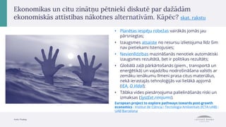 Avots: Pixabay.
Ekonomikas un citu zinātņu pētnieki diskutē par dažādām
ekonomiskās attīstības nākotnes alternatīvām. Kāpēc? skat. rakstu
• Planētas iespēju robežas vairākās jomās jau
pārsniegtas;
• Izaugsmes atsaiste no resursu izlietojuma līdz šim
nav pietiekami īstenojusies;
• Nevienlīdzības mazināšanās nenotiek automātiski
izaugsmes rezultātā, bet ir politikas rezultāts;
• Globālā zaļā pārkārtošanās (piem., transportā un
enerģētikā) un vajadzību nodrošināšana valstīs ar
zemāku ienākumu līmeni prasa citus materiālus,
nekā ierastajās tehnoloģijās vai lielākā apjomā
(IEA, O.Vidal);
• Tālāka vides piesārņojuma palielināšanās riski un
izmaksas (SystExt ziņojums).
European project to explore pathways towards post-growth
economics - Institut de Ciència i Tecnologia Ambientals (ICTA-UAB) -
UAB Barcelona
 