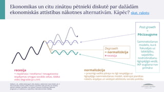 Ekonomikas un citu zinātņu pētnieki diskutē par dažādām
ekonomiskās attīstības nākotnes alternatīvām. Kāpēc? skat. rakstu
Degrowth
= normalizācija
≠ recesija
Post-growth
=
Pēcizaugsme
Saimniekošanas
modelis, kurā
fokusējas uz
labklājību,
vajadzību
nodrošināšanu
ilgtspējīgā veidā,
IKP augšana nav
primāra
normalizācija
= prasmīgi vadīta pāreja no ilgt nespējīga uz
ilgtspējīgu saimniekošanas modeli, ievērojot planētas
robežu iespējas un veidojot atbilstošu sociālo politiku
recesija
= neplānota / nevēlama / nesagatavota;
iespējamas smagas sociālās sekas, tālāka
vides degradācija u.tml.
Attēlam, t.sk., attēlā redzamajam ciklu skaitam, attālumiem starp līnijām utt. ir
tikai ilustratīva nozīme; attēls neataino specifisku laika periodu vai noteikta
apmēra cikliskās svārstības, tas neietver nevienas institūcijas nākotnes
prognozes un neattiecas uz specifisku makroekonomisko rādītāju
 