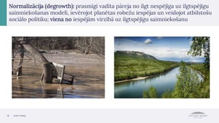 18 Avots: Pixabay
Normalizācija (degrowth): prasmīgi vadīta pāreja no ilgt nespējīga uz ilgtspējīgu
saimniekošanas modeli, ievērojot planētas robežu iespējas un veidojot atbilstošu
sociālo politiku; viena no iespējām virzībā uz ilgtspējīgu saimniekošanu
 