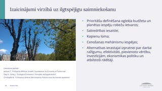 19 Autores foto
Izaicinājumi virzībā uz ilgtspējīgu saimniekošanu
• Prioritāšu definēšana oglekļa budžeta un
planētas iespēju robežu ietvaros;
• Sabiedrības iesaiste;
• Kopienu loma;
• Cenošanas mehānismu iespējas;
• Alternatīvas ierastajai izpratnei par darba
ražīgumu, efektivitāti, pievienoto vērtību,
investīcijām, ekonomikas politiku un
atbilstoši rādītāji.
Literatūras piemēri:
Jackson T. "Prosperity Without Growth. Foundations for Economy of Tomorrow"
Daly H., Farley J. "Ecological Economics. Principles and applications"
Christophe B. "Croissance verte et Décroissance: Posons-nous les bonnes questions"
 