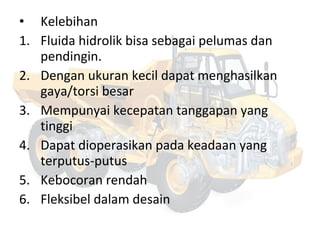 • Kelebihan
1. Fluida hidrolik bisa sebagai pelumas dan
pendingin.
2. Dengan ukuran kecil dapat menghasilkan
gaya/torsi besar
3. Mempunyai kecepatan tanggapan yang
tinggi
4. Dapat dioperasikan pada keadaan yang
terputus-putus
5. Kebocoran rendah
6. Fleksibel dalam desain
 