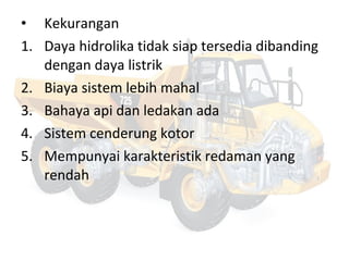 • Kekurangan
1. Daya hidrolika tidak siap tersedia dibanding
dengan daya listrik
2. Biaya sistem lebih mahal
3. Bahaya api dan ledakan ada
4. Sistem cenderung kotor
5. Mempunyai karakteristik redaman yang
rendah
 