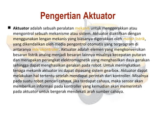 Pengertian Aktuator
 Aktuator adalah sebuah peralatan mekanis untuk menggerakkan atau
mengontrol sebuah mekanisme atau sistem. Aktuator diaktifkan dengan
menggunakan lengan mekanis yang biasanya digerakkan oleh motor listrik,
yang dikendalikan oleh media pengontrol otomatis yang terprogram di
antaranya mikrokontroler. Aktuator adalah elemen yang mengkonversikan
besaran listrik analog menjadi besaran lainnya misalnya kecepatan putaran
dan merupakan perangkat elektromagnetik yang menghasilkan daya gerakan
sehingga dapat menghasilkan gerakan pada robot. Untuk meningkatkan
tenaga mekanik aktuator ini dapat dipasang sistem gearbox. Aktuator dapat
melakukan hal tertentu setelah mendapat perintah dari kontroller. Misalnya
pada suatu robot pencari cahaya, jika terdapat cahaya, maka sensor akan
memberikan informasi pada kontroller yang kemudian akan memerintah
pada aktuator untuk bergerak mendekati arah sumber cahaya.
 