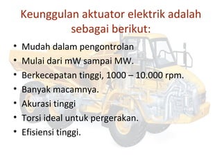 Keunggulan aktuator elektrik adalah
sebagai berikut:
• Mudah dalam pengontrolan
• Mulai dari mW sampai MW.
• Berkecepatan tinggi, 1000 – 10.000 rpm.
• Banyak macamnya.
• Akurasi tinggi
• Torsi ideal untuk pergerakan.
• Efisiensi tinggi.
 