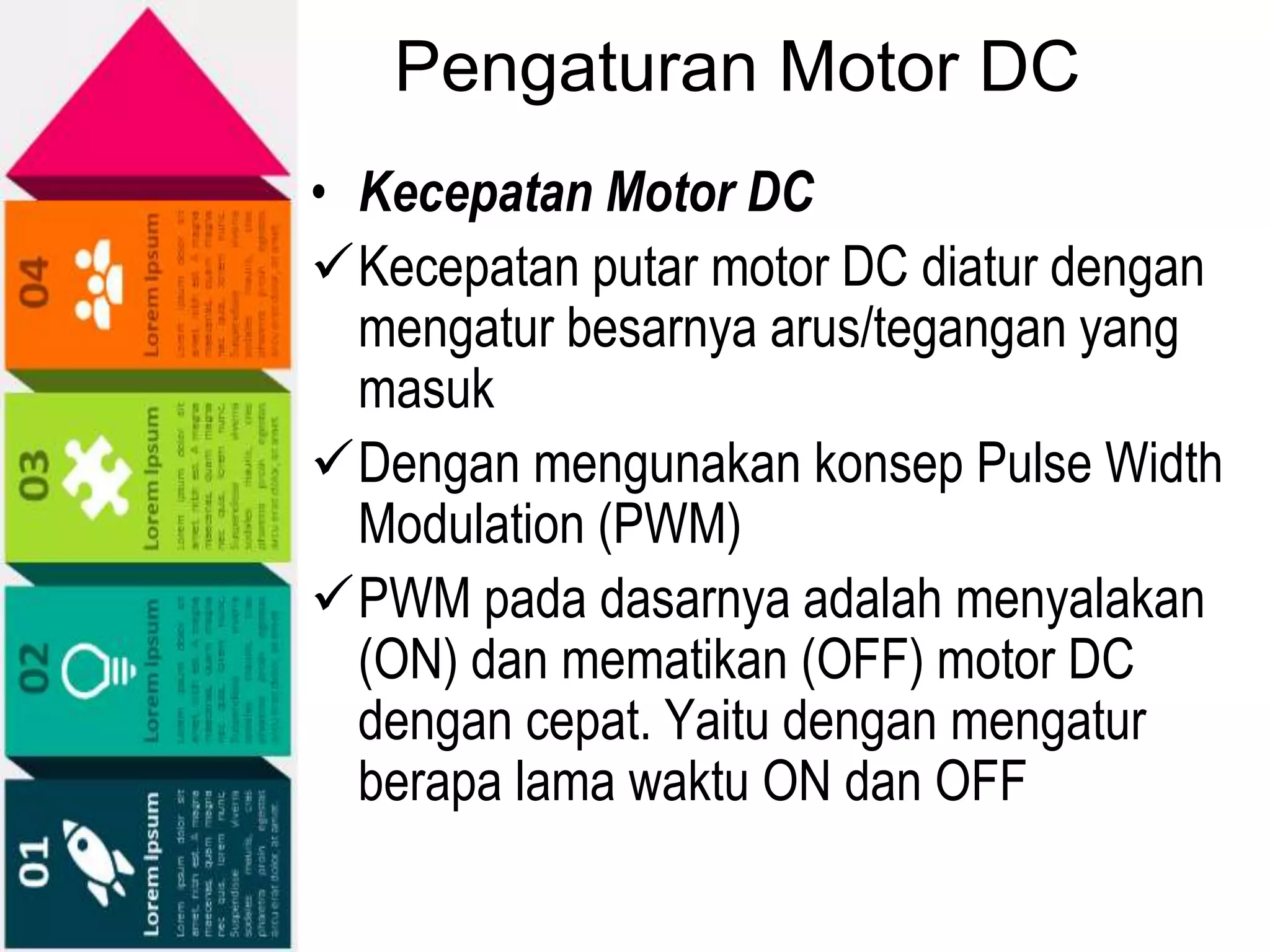 Pengaturan Motor DC
• Kecepatan Motor DC
Kecepatan putar motor DC diatur dengan
mengatur besarnya arus/tegangan yang
masuk
Dengan mengunakan konsep Pulse Width
Modulation (PWM)
PWM pada dasarnya adalah menyalakan
(ON) dan mematikan (OFF) motor DC
dengan cepat. Yaitu dengan mengatur
berapa lama waktu ON dan OFF
 