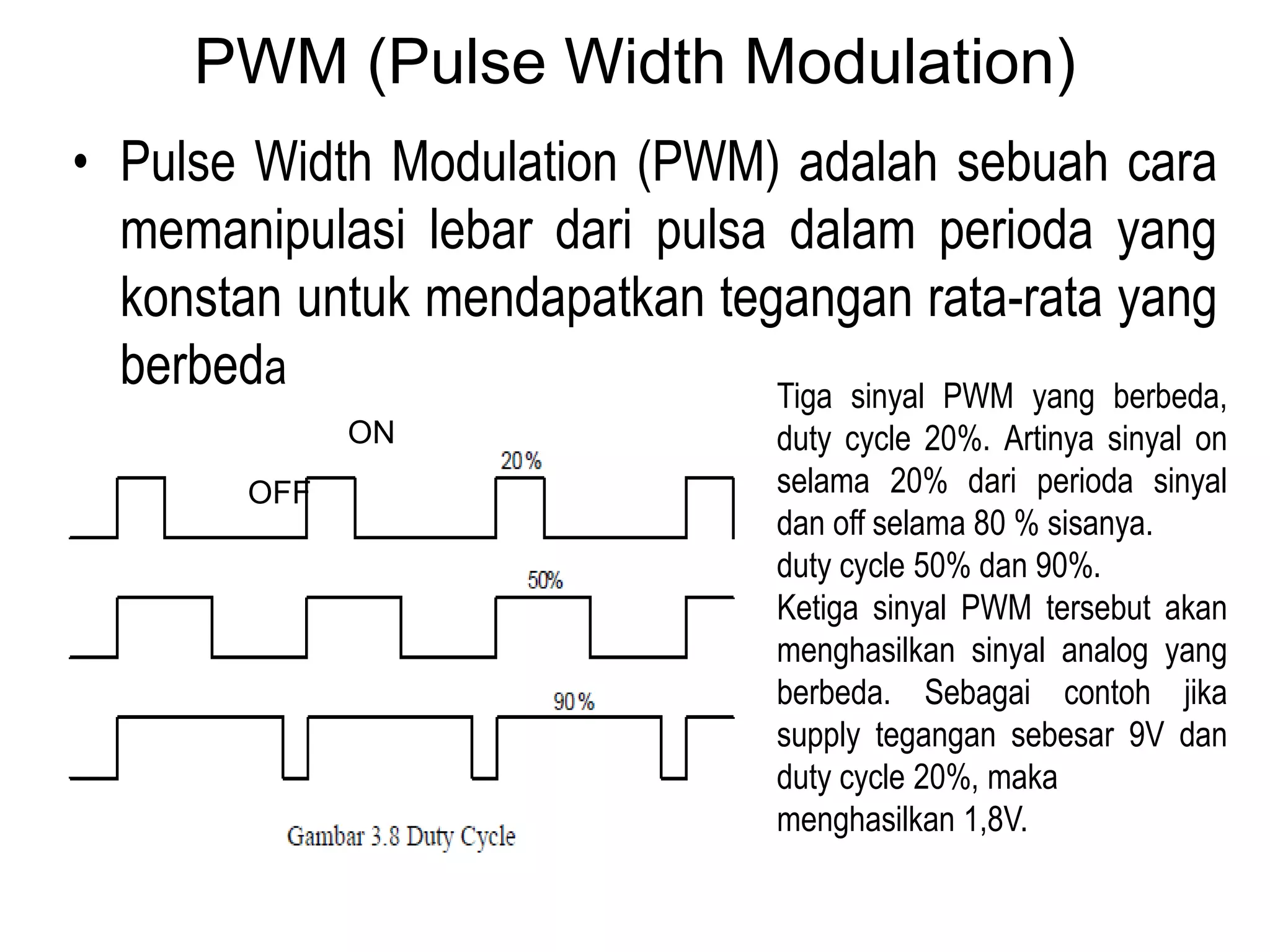 PWM (Pulse Width Modulation)
• Pulse Width Modulation (PWM) adalah sebuah cara
memanipulasi lebar dari pulsa dalam perioda yang
konstan untuk mendapatkan tegangan rata-rata yang
berbeda Tiga sinyal PWM yang berbeda,
duty cycle 20%. Artinya sinyal on
selama 20% dari perioda sinyal
dan off selama 80 % sisanya.
duty cycle 50% dan 90%.
Ketiga sinyal PWM tersebut akan
menghasilkan sinyal analog yang
berbeda. Sebagai contoh jika
supply tegangan sebesar 9V dan
duty cycle 20%, maka
menghasilkan 1,8V.
OFF
ON
 