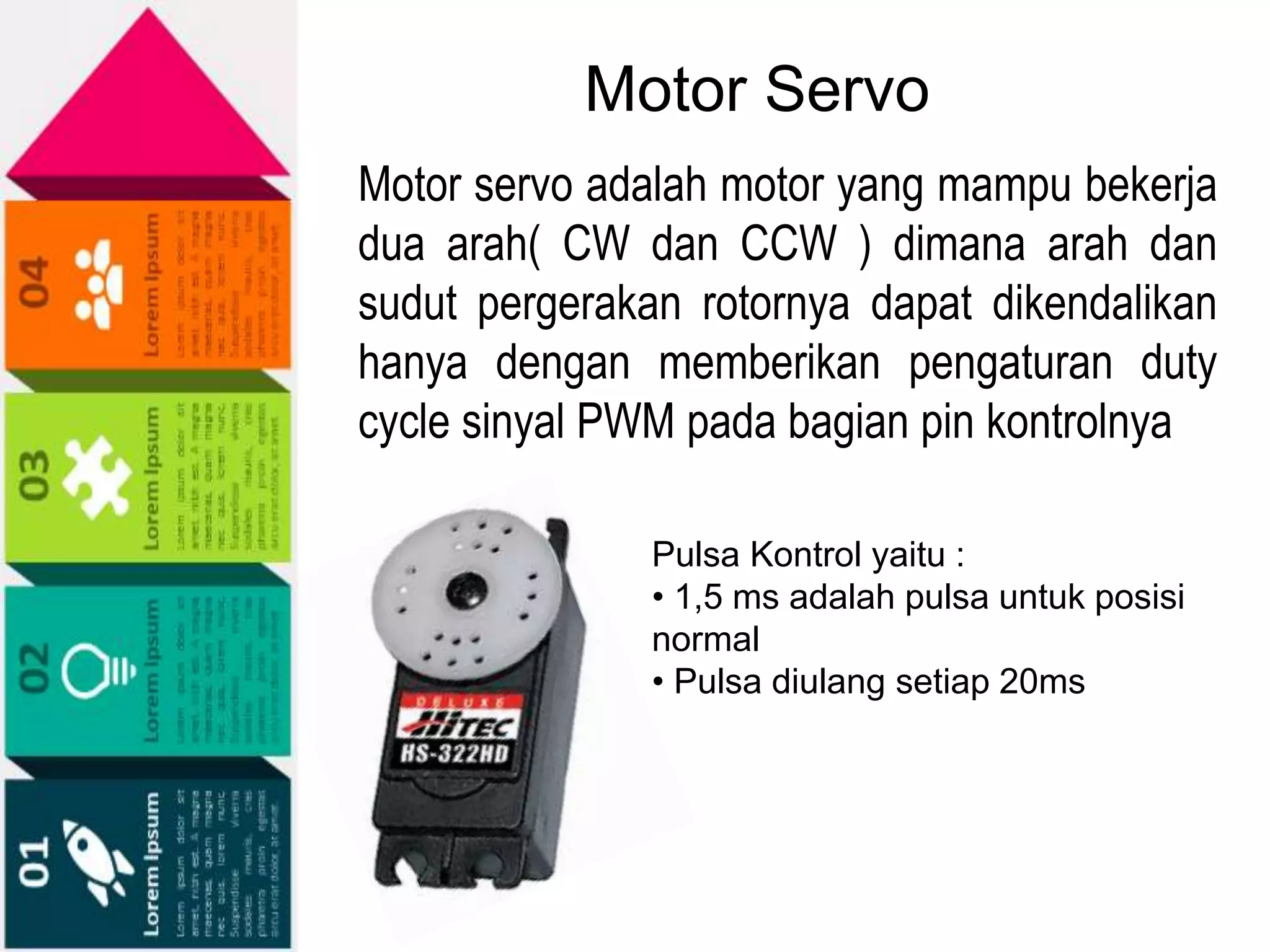Motor Servo
Motor servo adalah motor yang mampu bekerja
dua arah( CW dan CCW ) dimana arah dan
sudut pergerakan rotornya dapat dikendalikan
hanya dengan memberikan pengaturan duty
cycle sinyal PWM pada bagian pin kontrolnya
Pulsa Kontrol yaitu :
• 1,5 ms adalah pulsa untuk posisi
normal
• Pulsa diulang setiap 20ms
 