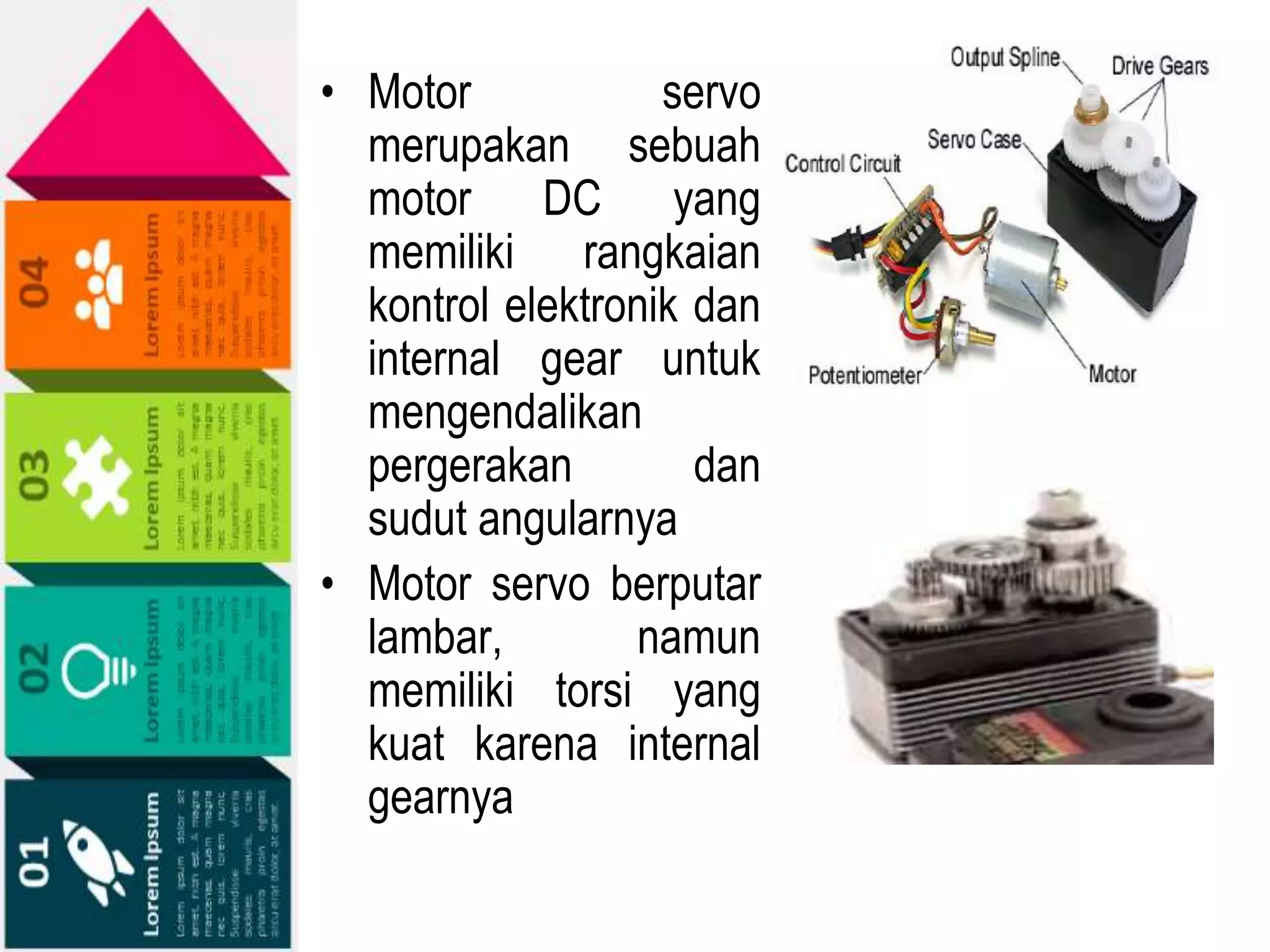 • Motor servo
merupakan sebuah
motor DC yang
memiliki rangkaian
kontrol elektronik dan
internal gear untuk
mengendalikan
pergerakan dan
sudut angularnya
• Motor servo berputar
lambar, namun
memiliki torsi yang
kuat karena internal
gearnya
 