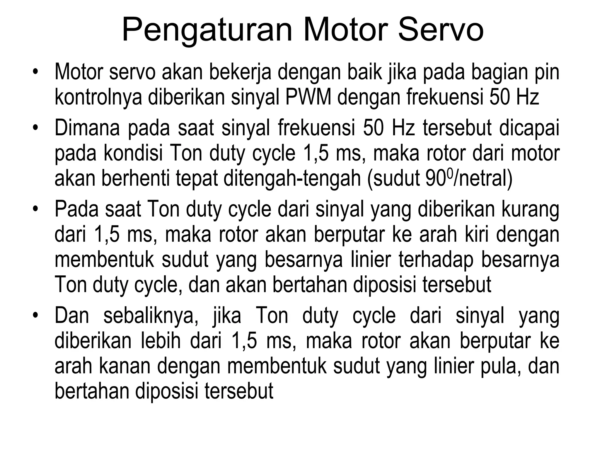 Pengaturan Motor Servo
• Motor servo akan bekerja dengan baik jika pada bagian pin
kontrolnya diberikan sinyal PWM dengan frekuensi 50 Hz
• Dimana pada saat sinyal frekuensi 50 Hz tersebut dicapai
pada kondisi Ton duty cycle 1,5 ms, maka rotor dari motor
akan berhenti tepat ditengah-tengah (sudut 900/netral)
• Pada saat Ton duty cycle dari sinyal yang diberikan kurang
dari 1,5 ms, maka rotor akan berputar ke arah kiri dengan
membentuk sudut yang besarnya linier terhadap besarnya
Ton duty cycle, dan akan bertahan diposisi tersebut
• Dan sebaliknya, jika Ton duty cycle dari sinyal yang
diberikan lebih dari 1,5 ms, maka rotor akan berputar ke
arah kanan dengan membentuk sudut yang linier pula, dan
bertahan diposisi tersebut
 