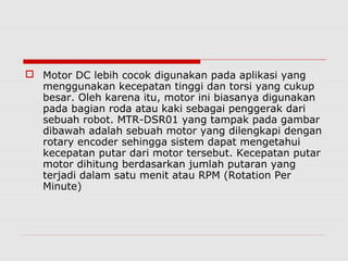  Motor DC lebih cocok digunakan pada aplikasi yang
menggunakan kecepatan tinggi dan torsi yang cukup
besar. Oleh karena itu, motor ini biasanya digunakan
pada bagian roda atau kaki sebagai penggerak dari
sebuah robot. MTR-DSR01 yang tampak pada gambar
dibawah adalah sebuah motor yang dilengkapi dengan
rotary encoder sehingga sistem dapat mengetahui
kecepatan putar dari motor tersebut. Kecepatan putar
motor dihitung berdasarkan jumlah putaran yang
terjadi dalam satu menit atau RPM (Rotation Per
Minute)

 