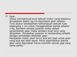  Gear
Untuk memperkuat torsi sebuah motor yang biasanya
dinyatakan dalam kg-cm digunakan gear reduksi.
Torsi diukur berdasarkan kemampuan sebuah tuas
sepanjang 1 cm untuk menggerakkan benda sebesar
x kg. Semakin lambat putaran motor akibat
penambahan gear maka semakin kuat torsi yang
dihasilkan. Perubahan putaran ini berbanding terbalik
dengan perbedaan diameter gear.
Kecepatan motor akan turun dua kali lipat untuk gear
yang dua kali lebih besar. Perlu diperhatikan bahwa
gear yang digunakan harus memiliki ukuran gigi yang
sama persis.

 