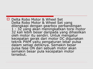  Delta Robo Motor & Wheel Set
Delta Robo Motor & Wheel Set yang
dilengkapi dengan gearbox perbandingan
1 : 32 yang akan meningkatkan torsi motor
32 kali lebih besar daripada yang dihasilkan
oleh motor itu sendiri. Untuk mengatur
kecepatan gerak dari motor DC digunakan
teknik PWM yaitu pengaturan lebar pulsa
dalam setiap detiknya. Semakin besar
pulsa fase ON dari sebuah motor akan
semakin besar pula kecepatan motor
tersebut.

 