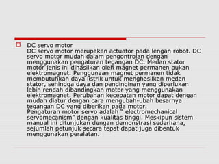 

DC servo motor
DC servo motor merupakan actuator pada lengan robot. DC
servo motor mudah dalam pengontrolan dengan
menggunakan pengaturan tegangan DC. Medan stator
motor jenis ini dihasilkan oleh magnet permanen bukan
elektromagnet. Penggunaan magnet permanen tidak
membutuhkan daya listrik untuk menghasilkan medan
stator, sehingga daya dan pendinginan yang diperlukan
lebih rendah dibandingkan motor yang menggunakan
elektromagnet. Perubahan kecepatan motor dapat dengan
mudah diatur dengan cara mengubah-ubah besarnya
tegangan DC yang diberikan pada motor.
Pengaturan motor servo adalah “ electromechanical
servomecanism” dengan kualitas tinggi. Meskipun sistem
manual ini ditunjukan dengan demonstrasi sederhana,
sejumlah petunjuk secara tepat dapat juga dibentuk
menggunakan peralatan.

 