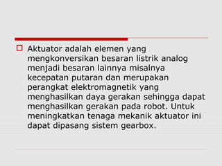  Aktuator adalah elemen yang
mengkonversikan besaran listrik analog
menjadi besaran lainnya misalnya
kecepatan putaran dan merupakan
perangkat elektromagnetik yang
menghasilkan daya gerakan sehingga dapat
menghasilkan gerakan pada robot. Untuk
meningkatkan tenaga mekanik aktuator ini
dapat dipasang sistem gearbox.

 