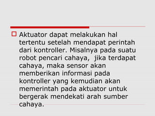  Aktuator dapat melakukan hal
tertentu setelah mendapat perintah
dari kontroller. Misalnya pada suatu
robot pencari cahaya, jika terdapat
cahaya, maka sensor akan
memberikan informasi pada
kontroller yang kemudian akan
memerintah pada aktuator untuk
bergerak mendekati arah sumber
cahaya.

 