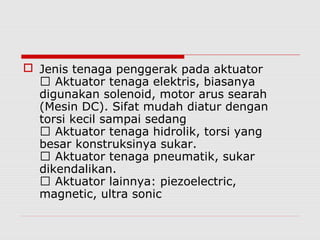  Jenis tenaga penggerak pada aktuator
 Aktuator tenaga elektris, biasanya
digunakan solenoid, motor arus searah
(Mesin DC). Sifat mudah diatur dengan
torsi kecil sampai sedang
 Aktuator tenaga hidrolik, torsi yang
besar konstruksinya sukar.
 Aktuator tenaga pneumatik, sukar
dikendalikan.
 Aktuator lainnya: piezoelectric,
magnetic, ultra sonic

 