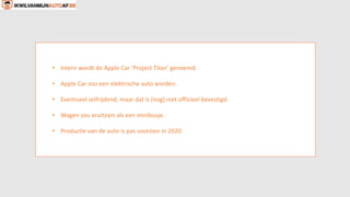 • Intern wordt de Apple Car ‘Project Titan’ genoemd.
• Apple Car zou een elektrische auto worden.
• Eventueel zelfrijdend, maar dat is (nog) niet officieel bevestigd.
• Wagen zou eruitzien als een minibusje.
• Productie van de auto is pas voorzien in 2020.
 