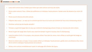 • Lavez votre voiture dans l’ombre pour éviter que votre voiture soit trop vite sèche.
• Rincez votre voiture à l’eau. Utilisez de préférence un nettoyeur haute pression. Gardez assez de distance (au moins 20
cm).
• Rincez aussi le dessous de votre voiture.
• Préparez deux seaux : un seau qui ne contient que de l’eau et un autre qui contient de l’eau et du shampooing voiture.
• N’utilisez surtout pas de liquide vaisselle !
• Trempez un gant de lavage dans le seau qui contient le shampooing voiture et lavez un morceau de votre voiture.
• Rincez le gant de lavage dans l’autre seau avant de tremper le gant à nouveau dans le shampooing.
• Lavez les jantes à la fin. À ce propos, vous pouvez utiliser l’eau dans les seaux, mais utilisez un autre gant de lavage ou
une brosse.
• Rincez la voiture avec un tuyau. Si vous voulez utiliser un nettoyeur haute pression, gardez alors une distance d’au moins
20 cm entre le nettoyeur haute pression et la voiture.
• Séchez votre voiture immédiatement après le nettoyage afin d’éviter des lignes.
 