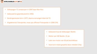 • Volkswagen T1 ontworpen in 1947 door Ben Pon.
• Gebouwd en geproduceerd in 1950.
• Eerste generatie tot in 1977, daarna vervangen door de T2.
• Al gekend als Transporter, maar pas officieel Transporter in 1990 (T4).
• Gebaseerd op de Volkswagen Beetle.
• Motor van VW Beetle: 25 pk.
• Later een motor van 30 pk beschikbaar.
• Voorruit in twee gesplitst door metalen strip.
 