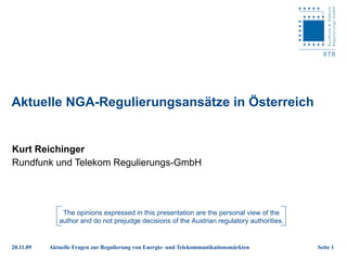 Aktuelle NGA-Regulierungsansätze in Österreich Kurt Reichinger Rundfunk und Telekom Regulierungs-GmbH The opinions expressed in this presentation are the personal view of the author and do not prejudge decisions of the Austrian regulatory authorities. 