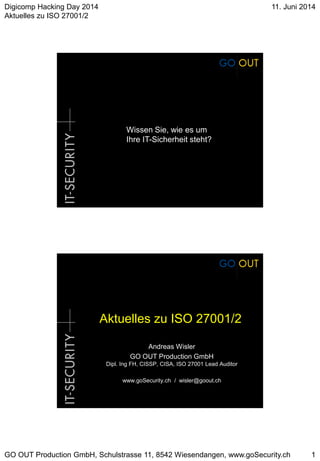 Digicomp Hacking Day 2014
Aktuelles zu ISO 27001/2
11. Juni 2014
GO OUT Production GmbH, Schulstrasse 11, 8542 Wiesendangen, www.goSecurity.ch 1
Wissen Sie, wie es um
Ihre IT-Sicherheit steht?
Aktuelles zu ISO 27001/2
Andreas Wisler
GO OUT Production GmbH
Dipl. Ing FH, CISSP, CISA, ISO 27001 Lead Auditor
www.goSecurity.ch / wisler@goout.ch
 