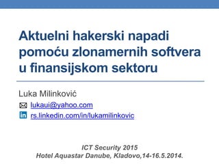 Aktuelni hakerski napadi
pomoću zlonamernih softvera
u finansijskom sektoru
Luka Milinković
lukaui@yahoo.com
rs.linkedin.com/in/lukamilinkovic
ICT Security 2015
Hotel Aquastar Danube, Kladovo,14-16.5.2014.
 