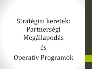 Stratégiai keretek:
Partnerségi
Megállapodás
és
Operatív Programok
 