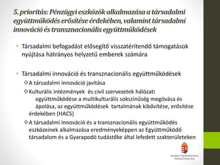 • Társadalmi befogadást elősegítő visszatérítendő támogatások
nyújtása hátrányos helyzetű emberek számára
• Társadalmi innováció és transznacionális együttműködések
A társadalmi innováció javítása
Kulturális intézmények és civil szervezetek hálózati
együttműködése a multikulturális sokszínűség megóvása és
ápolása, az együttműködések tartalmának kibővítése, erősítése
érdekében (HACS)
A társadalmi innováció és a transznacionális együttműködés
eszközeinek alkalmazása eredményeképpen az Együttműködő
társadalom és a Gyarapodó tudástőke által lefedett szakterületeken
5.prioritás:Pénzügyieszközökalkalmazásaatársadalmi
együttműködéserősítéseérdekében,valaminttársadalmi
innovációéstransznacionálisegyüttműködések
 