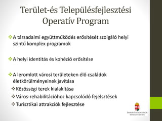 A társadalmi együttműködés erősítését szolgáló helyi
szintű komplex programok
A helyi identitás és kohézió erősítése
A leromlott városi területeken élő családok
életkörülményeinek javítása
Közösségi terek kialakítása
Város-rehabilitációhoz kapcsolódó fejelsztések
Turisztikai attrakciók fejlesztése
Terület-és Településfejlesztési
Operatív Program
 