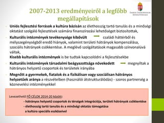 2007-2013 eredményeiről a legfőbb
megállapítások
Levezethető FŐ CÉLOK 2014-20 között:
- hátrányos helyzetű csoportok és térségek integrációja, területi hátrányok csökkentése
- élethosszig tartó tanulás és a minőségi oktatás támogatása
a kultúra speciális eszközeivel
- Uniós fejlesztési források a kultúra bázisán az élethosszig tartó tanulás és a minőségi
oktatást szolgáló fejlesztések számára finanszírozási lehetőséget biztosítottak,
- Kulturális intézmények tevékenysége kibővült családi háttérből és
mélyszegénységből eredő hiányok, valamint területi hátrányok kompenzálása,
szociális hátrányok csökkentése. A meglévő szolgáltatások magasabb színvonalúvá
váltak,
Kisebb kulturális intézmények is be tudtak kapcsolódni a fejlesztésekbe
- Kulturális intézmények társadalmi beágyazottsága növekedett megnyíltak a
hátrányos helyzetű csoportok és területek irányába
- Megnőtt a gyermekek, fiatalok és a fizikálisan vagy szociálisan hátrányos
helyzetűek aránya a részvételben (használói átstrukturálódás) - szoros partnerség a
köznevelési intézményekkel
 