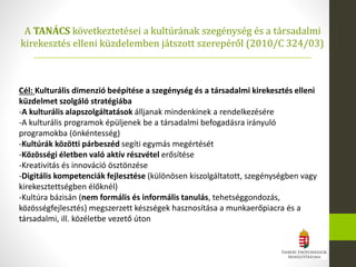 Cél: Kulturális dimenzió beépítése a szegénység és a társadalmi kirekesztés elleni
küzdelmet szolgáló stratégiába
-A kulturális alapszolgáltatások álljanak mindenkinek a rendelkezésére
-A kulturális programok épüljenek be a társadalmi befogadásra irányuló
programokba (önkéntesség)
-Kultúrák közötti párbeszéd segíti egymás megértését
-Közösségi életben való aktív részvétel erősítése
-Kreativitás és innováció ösztönzése
-Digitális kompetenciák fejlesztése (különösen kiszolgáltatott, szegénységben vagy
kirekesztettségben élőknél)
-Kultúra bázisán (nem formális és informális tanulás, tehetséggondozás,
közösségfejlesztés) megszerzett készségek hasznosítása a munkaerőpiacra és a
társadalmi, ill. közéletbe vezető úton
A TANÁCS következtetései a kultúrának szegénység és a társadalmi
kirekesztés elleni küzdelemben játszott szerepéről (2010/C 324/03)
 