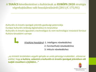 A TANÁCS következtetései a kultúrának az EURÓPA 2020 stratégia
végrehajtásához való hozzájárulásáról (2011/C 175/01)
A kultúra hozzájárul: 1. Intelligens növekedéshez
2. Fenntartható növekedéshez
3. Inkluzív növekedéshez
-Kulturális és kreatív iparágak jelentős gazdasági potenciálja
-Európai kulturális örökség digitalizálása és terjesztése
-Kulturális és kreatív ágazatok a technológiai és nem technológiai innováció forrásai
-Kultúra társadalmi szerepe
„az érintett területeken vegyék igénybe az uniós pénzügyi eszközöket…elismerve
ezáltal, hogy a kultúra, valamint a kulturális és kreatív iparágak jelentősen elő
tudják mozdítani a fejlődést…”
 