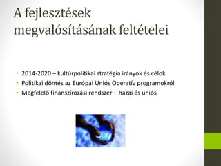 A fejlesztések
megvalósításának feltételei
• 2014-2020 – kultúrpolitikai stratégia irányok és célok
• Politikai döntés az Európai Uniós Operatív programokról
• Megfelelő finanszírozási rendszer – hazai és uniós
 